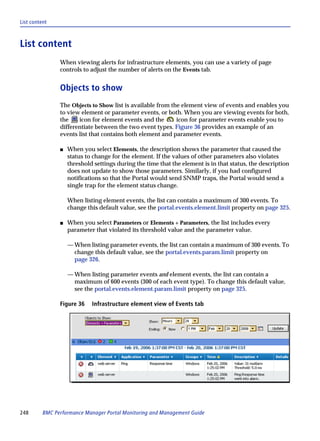 List content



List content
                When viewing alerts for infrastructure elements, you can use a variety of page
                controls to adjust the number of alerts on the Events tab.


                Objects to show
                The Objects to Show list is available from the element view of events and enables you
                to view element or parameter events, or both. When you are viewing events for both,
                the    icon for element events and the       icon for parameter events enable you to
                differentiate between the two event types. Figure 36 provides an example of an
                events list that contains both element and parameter events.

                s   When you select Elements, the description shows the parameter that caused the
                    status to change for the element. If the values of other parameters also violates
                    threshold settings during the time that the element is in that status, the description
                    does not update to show those parameters. Similarly, if you had configured
                    notifications so that the Portal would send SNMP traps, the Portal would send a
                    single trap for the element status change.

                    When listing element events, the list can contain a maximum of 300 events. To
                    change this default value, see the portal.events.element.limit property on page 325.

                s   When you select Parameters or Elements + Parameters, the list includes every
                    parameter that violated its threshold value and the parameter value.

                    — When listing parameter events, the list can contain a maximum of 300 events. To
                      change this default value, see the portal.events.param.limit property on
                      page 326.

                    — When listing parameter events and element events, the list can contain a
                      maximum of 600 events (300 of each event type). To change this default value,
                      see the portal.events.element.param.limit property on page 325.

                Figure 36    Infrastructure element view of Events tab




248       BMC Performance Manager Portal Monitoring and Management Guide
 