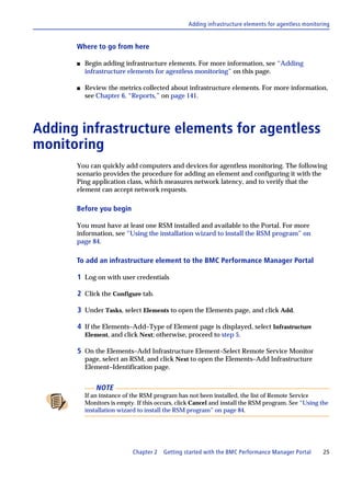 Adding infrastructure elements for agentless monitoring


      Where to go from here

      s   Begin adding infrastructure elements. For more information, see “Adding
          infrastructure elements for agentless monitoring” on this page.

      s   Review the metrics collected about infrastructure elements. For more information,
          see Chapter 6, “Reports,” on page 141.




Adding infrastructure elements for agentless
monitoring
      You can quickly add computers and devices for agentless monitoring. The following
      scenario provides the procedure for adding an element and configuring it with the
      Ping application class, which measures network latency, and to verify that the
      element can accept network requests.

      Before you begin

      You must have at least one RSM installed and available to the Portal. For more
      information, see “Using the installation wizard to install the RSM program” on
      page 84.

      To add an infrastructure element to the BMC Performance Manager Portal

      1 Log on with user credentials

      2 Click the Configure tab.

      3 Under Tasks, select Elements to open the Elements page, and click Add.

      4 If the Elements–Add–Type of Element page is displayed, select Infrastructure
          Element, and click Next; otherwise, proceed to step 5.

      5 On the Elements–Add Infrastructure Element–Select Remote Service Monitor
          page, select an RSM, and click Next to open the Elements–Add Infrastructure
          Element–Identification page.


              NOTE
          If an instance of the RSM program has not been installed, the list of Remote Service
          Monitors is empty. If this occurs, click Cancel and install the RSM program. See “Using the
          installation wizard to install the RSM program” on page 84.




                           Chapter 2   Getting started with the BMC Performance Manager Portal      25
 