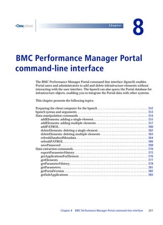Chapter


                                                                                                                   8
BMC Performance Manager Portal
8




command-line interface
    The BMC Performance Manager Portal command-line interface (bpmcli) enables
    Portal users and administrators to add and delete infrastructure elements without
    interacting with the user interface. The bpmcli can also query the Portal database for
    infrastructure objects, enabling you to integrate the Portal data with other systems.

    This chapter presents the following topics:

    Preparing the client computer for the bpmcli . . . . . . . . . . . . . . . . . . . . . . . . . . . . . . . .                       252
    bpmcli syntax and arguments . . . . . . . . . . . . . . . . . . . . . . . . . . . . . . . . . . . . . . . . . . . . .              253
    Data-manipulation commands . . . . . . . . . . . . . . . . . . . . . . . . . . . . . . . . . . . . . . . . . . . .                 254
       addElements: adding a single element. . . . . . . . . . . . . . . . . . . . . . . . . . . . . . . . . . .                       255
       addElements: adding multiple elements . . . . . . . . . . . . . . . . . . . . . . . . . . . . . . . . .                         257
       addPATROL . . . . . . . . . . . . . . . . . . . . . . . . . . . . . . . . . . . . . . . . . . . . . . . . . . . . . . . . .     260
       deleteElements: deleting a single element . . . . . . . . . . . . . . . . . . . . . . . . . . . . . . . .                       262
       deleteElements: deleting multiple elements . . . . . . . . . . . . . . . . . . . . . . . . . . . . . .                          263
       refreshDatafeedMetadata . . . . . . . . . . . . . . . . . . . . . . . . . . . . . . . . . . . . . . . . . . . . . .             264
       refreshPATROL . . . . . . . . . . . . . . . . . . . . . . . . . . . . . . . . . . . . . . . . . . . . . . . . . . . . . .       266
       savePassword. . . . . . . . . . . . . . . . . . . . . . . . . . . . . . . . . . . . . . . . . . . . . . . . . . . . . . . .     269
    Data-extraction commands. . . . . . . . . . . . . . . . . . . . . . . . . . . . . . . . . . . . . . . . . . . . . . . .            270
       exportParameterHistory . . . . . . . . . . . . . . . . . . . . . . . . . . . . . . . . . . . . . . . . . . . . . . .            272
       getApplicationsForElement . . . . . . . . . . . . . . . . . . . . . . . . . . . . . . . . . . . . . . . . . . . .               276
       getElements . . . . . . . . . . . . . . . . . . . . . . . . . . . . . . . . . . . . . . . . . . . . . . . . . . . . . . . . .   277
       getParameterHistory . . . . . . . . . . . . . . . . . . . . . . . . . . . . . . . . . . . . . . . . . . . . . . . . . .         278
       getParameters. . . . . . . . . . . . . . . . . . . . . . . . . . . . . . . . . . . . . . . . . . . . . . . . . . . . . . . .    281
       getPortalVersion . . . . . . . . . . . . . . . . . . . . . . . . . . . . . . . . . . . . . . . . . . . . . . . . . . . . .      282
       getSubApplications . . . . . . . . . . . . . . . . . . . . . . . . . . . . . . . . . . . . . . . . . . . . . . . . . . .        283




                                Chapter 8 BMC Performance Manager Portal command-line interface                                        251
 