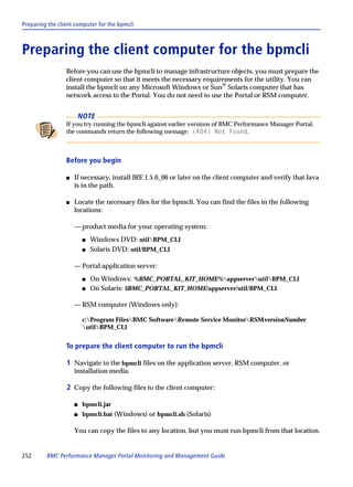 Preparing the client computer for the bpmcli



Preparing the client computer for the bpmcli
                 Before you can use the bpmcli to manage infrastructure objects, you must prepare the
                 client computer so that it meets the necessary requirements for the utility. You can
                 install the bpmcli on any Microsoft Windows or Sun® Solaris computer that has
                 network access to the Portal. You do not need to use the Portal or RSM computer.


                         NOTE
                 If you try running the bpmcli against earlier versions of BMC Performance Manager Portal,
                 the commands return the following message: (404) Not Found.



                 Before you begin

                 s   If necessary, install JRE 1.5.0_06 or later on the client computer and verify that Java
                     is in the path.

                 s   Locate the necessary files for the bpmcli. You can find the files in the following
                     locations:

                     — product media for your operating system:
                          s   Windows DVD: utilBPM_CLI
                          s   Solaris DVD: util/BPM_CLI

                     — Portal application server:
                          s   On Windows: %BMC_PORTAL_KIT_HOME%appserverutilBPM_CLI
                          s   On Solaris: $BMC_PORTAL_KIT_HOME/appserver/util/BPM_CLI

                     — RSM computer (Windows only):

                          c:Program FilesBMC SoftwareRemote Service MonitorRSMversionNumber
                          utilBPM_CLI


                 To prepare the client computer to run the bpmcli

                 1 Navigate to the bpmcli files on the application server, RSM computer, or
                     installation media.

                 2 Copy the following files to the client computer:

                     s    bpmcli.jar
                     s    bpmcli.bat (Windows) or bpmcli.sh (Solaris)

                     You can copy the files to any location, but you must run bpmcli from that location.


252      BMC Performance Manager Portal Monitoring and Management Guide
 