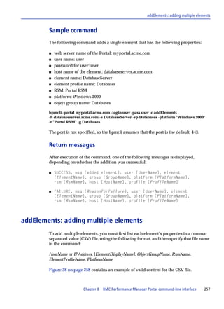 addElements: adding multiple elements



        Sample command
        The following command adds a single element that has the following properties:

        s   web server name of the Portal: myportal.acme.com
        s   user name: user
        s   password for user: user
        s   host name of the element: databaseserver.acme.com
        s   element name: DatabaseServer
        s   element profile name: Databases
        s   RSM: Portal RSM
        s   platform: Windows 2000
        s   object group name: Databases

        bpmcli -portal myportal.acme.com -login user -pass user -c addElements
        -h databaseserver.acme.com -e DatabaseServer -ep Databases -platform "Windows 2000"
        -r "Portal RSM" -g Databases

        The port is not specified, so the bpmcli assumes that the port is the default, 443.


        Return messages
        After execution of the command, one of the following messages is displayed,
        depending on whether the addition was successful:

        s   SUCCESS, msg [added element], user [UserName], element
            [ElementName], group [GroupName], platform [PlatformName],
            rsm [RsmName], host [HostName], profile [ProfileName]

        s   FAILURE, msg [ReasonForFailure], user [UserName], element
            [ElementName], group [GroupName], platform [PlatformName],
            rsm [RsmName], host [HostName], profile [ProfileName]




addElements: adding multiple elements
        To add multiple elements, you must first list each element’s properties in a comma-
        separated value (CSV) file, using the following format, and then specify that file name
        in the command:

        HostName or IPAddress, [ElementDisplayName], ObjectGroupName, RsmName,
        ElementProfileName, PlatformName

        Figure 38 on page 258 contains an example of valid content for the CSV file.



                           Chapter 8 BMC Performance Manager Portal command-line interface     257
 
