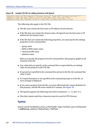 addElements: adding multiple elements



Figure 38    Sample CSV file for adding elements with bpmcli
computer1.acme.com,"My Computer","Windows Servers","Acme RSM","Windows Settings",""
computer2.acme.com,Acme1,"UNIX Servers","Acme RSM","UNIX Settings","AIX"
computer3.acme.com,,"Windows Servers","Acme RSM","Windows Settings","Linux"


                The following rules apply to the CSV file:

                s   The file must contain the host name or IP address of each element.

                s   If the file does not contain the element name, the bpmcli uses the host name or IP
                    address for the element name.

                s   If the file does not contain the following properties, you must specify the missing
                    properties on the command line:

                    — group name
                    — RSM or RSM cluster name
                    — element profile name
                    — platform name

                    When you specify the property from the command line, that property applies to all
                    elements in the file.

                s   Any value that you specify on the command line is superseded by an existing
                    value for the property in the CSV file.

                s   If a property is specified in the command line and not in the file, the command-line
                    value is used.

                s   If a required property is not specified at the command prompt or in the file, an
                    error message is displayed.

                s   If you omit a property from the file, you must still include the comma delimiter for
                    that property, and the file must contain five commas. See Figure 38.

                s   The bpmcli supports the following end-of-line terminators: r, n, and nr.

                s   Files that contain multi-byte characters must be saved in UTF-8 format.


                Syntax
                bpmcli -portal PortalWebServerName -p PortNumber -login UserName -pass UserPassword
                -c addElements -platform PlatformName -f FileName




258      BMC Performance Manager Portal Monitoring and Management Guide
 