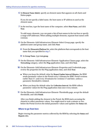 Adding infrastructure elements for agentless monitoring


                 6 In Element Name (label), specify an element name that appears on all charts and
                    Status pages.

                    If you do not specify a label name, the host name or IP address is used as the
                    element name.

                 7 In the text box, type the host name of the computer, select Host Name, and click
                    Next.

                    To add many elements, you can paste a list of host names in the text box or specify
                    a range of IP addresses. When adding multiple elements, separate host names with
                    commas.

                 8 On the Elements–Add Infrastructure Element–Select Group page, specify the
                    platform name and group name, and click Next:

                   A From the Element(s) Platform list, select the platform that corresponds to the host
                        name that you specified in step 7.

                    B In Group Name, type test group.

                 9 On the Elements–Add Infrastructure Element–Application Classes page, select the
                    Networking category, select the Ping application class, and click Next.

                10 On the Elements–Add Infrastructure Element–Properties and Credentials page,
                    review the properties for the Ping application class, and click Next:

                    s   When you keep the default value for Report Update Interval Minutes, the RSM
                        sends parameter values to the Portal every 5 minutes for BMC Portal versions
                        earlier than 2.7, and every 10 minutes for versions 2.7 and later, unless a
                        parameter threshold is violated.

                    s   When you keep the default value for Collection Interval, the RSM collects
                        parameter values for the Ping application class once every minute.

                11 On the Elements–Add Infrastructure Element–Thresholds page, accept the default
                    thresholds, and click Finish.

                    After you finish adding the element to the Portal, the RSM starts accessing the
                    element to collect parameter values. You might need to wait a minute or two
                    before the Portal receives the initial parameter values and updates the Status tab.

                 Where to go from here

                 Begin viewing the parameter metrics collected by the RSM by selecting the Status and
                 Reports tabs.




26      BMC Performance Manager Portal Monitoring and Management Guide
 