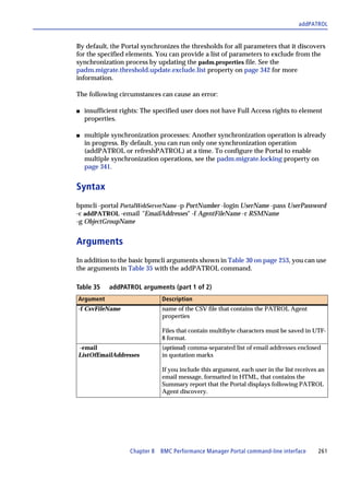 addPATROL


By default, the Portal synchronizes the thresholds for all parameters that it discovers
for the specified elements. You can provide a list of parameters to exclude from the
synchronization process by updating the padm.properties file. See the
padm.migrate.threshold.update.exclude.list property on page 342 for more
information.

The following circumstances can cause an error:

s   insufficient rights: The specified user does not have Full Access rights to element
    properties.

s   multiple synchronization processes: Another synchronization operation is already
    in progress. By default, you can run only one synchronization operation
    (addPATROL or refreshPATROL) at a time. To configure the Portal to enable
    multiple synchronization operations, see the padm.migrate.locking property on
    page 341.


Syntax
bpmcli -portal PortalWebServerName -p PortNumber -login UserName -pass UserPassword
-c addPATROL -email "EmailAddresses" -f AgentFileName -r RSMName
-g ObjectGroupName


Arguments
In addition to the basic bpmcli arguments shown in Table 30 on page 253, you can use
the arguments in Table 35 with the addPATROL command.

Table 35    addPATROL arguments (part 1 of 2)
Argument                       Description
-f CsvFileName                 name of the CSV file that contains the PATROL Agent
                               properties

                               Files that contain multibyte characters must be saved in UTF-
                               8 format.
-email                         (optional) comma-separated list of email addresses enclosed
ListOfEmailAddresses           in quotation marks

                               If you include this argument, each user in the list receives an
                               email message, formatted in HTML, that contains the
                               Summary report that the Portal displays following PATROL
                               Agent discovery.




                   Chapter 8 BMC Performance Manager Portal command-line interface         261
 
