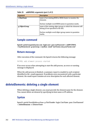 deleteElements: deleting a single element


                 Table 35     addPATROL arguments (part 2 of 2)
                 Argument                     Description
                 -r RsmName                   name of an existing RSM or RSM cluster to monitor the
                                              elements

                                              Enclose multiple-word RSM names in quotation marks.
                 -g ObjectGroup               name of the existing object group to which the elements will
                                              belong (if not specified in the file)

                                              Enclose multiple-word object group names in quotation
                                              marks.


                 Sample command
                 bpmcli -portal myportal.acme.com -login user -pass myPassword -c addPATROL
                 -f myElements.txt -g myGroup -r myRsm -email "me@acme.com,you@acme.com"


                 Return message
                 After execution of the command, the bpmcli returns the following message:

                 PATROL add element process started

                 If an error occurs when attempting to start the add process, an error or warning
                 message is displayed.

                 When the add process is finished, a summary report is emailed to each recipient
                 identified in the -email argument. If problems were encountered with a particular
                 element, the email report contains an error description for each affected element.



deleteElements: deleting a single element
                 When deleting a single element, you must provide the element name for the element.
                 You cannot delete an element by specifying its host name or IP address.


                 Syntax
                 bpmcli -portal PortalWebServerName -p PortNumber -login UserName -pass UserPassword
                 -c deleteElements -e ElementName




262      BMC Performance Manager Portal Monitoring and Management Guide
 
