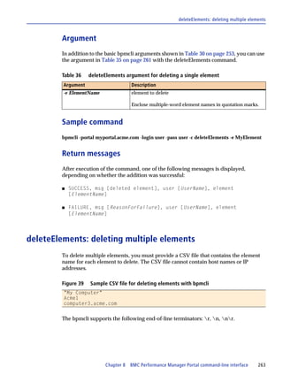 deleteElements: deleting multiple elements



        Argument
        In addition to the basic bpmcli arguments shown in Table 30 on page 253, you can use
        the argument in Table 35 on page 261 with the deleteElements command.

        Table 36    deleteElements argument for deleting a single element
         Argument                    Description
         -e ElementName              element to delete

                                     Enclose multiple-word element names in quotation marks.


        Sample command
        bpmcli -portal myportal.acme.com -login user -pass user -c deleteElements -e MyElement


        Return messages
        After execution of the command, one of the following messages is displayed,
        depending on whether the addition was successful:

        s   SUCCESS, msg [deleted element], user [UserName], element
            [ElementName]

        s   FAILURE, msg [ReasonForFailure], user [UserName], element
            [ElementName]




deleteElements: deleting multiple elements
        To delete multiple elements, you must provide a CSV file that contains the element
        name for each element to delete. The CSV file cannot contain host names or IP
        addresses.

        Figure 39   Sample CSV file for deleting elements with bpmcli
         "My Computer"
         Acme1
         computer3.acme.com


        The bpmcli supports the following end-of-line terminators: r, n, nr.




                          Chapter 8 BMC Performance Manager Portal command-line interface       263
 
