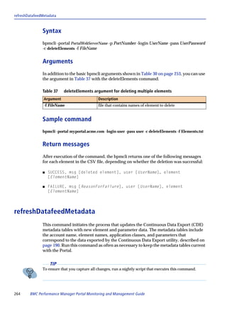refreshDatafeedMetadata



               Syntax
               bpmcli -portal PortalWebServerName -p PortNumber -login UserName -pass UserPassword
               -c deleteElements -f FileName


               Arguments
               In addition to the basic bpmcli arguments shown in Table 30 on page 253, you can use
               the argument in Table 37 with the deleteElements command.

               Table 37    deleteElements argument for deleting multiple elements
                Argument                      Description
                -f FileName                   file that contains names of element to delete


               Sample command
               bpmcli -portal myportal.acme.com -login user -pass user -c deleteElements -f Elements.txt


               Return messages
               After execution of the command, the bpmcli returns one of the following messages
               for each element in the CSV file, depending on whether the deletion was successful:

               s   SUCCESS, msg [deleted element], user [UserName], element
                   [ElementName]

               s   FAILURE, msg [ReasonForFailure], user [UserName], element
                   [ElementName]




refreshDatafeedMetadata
               This command initiates the process that updates the Continuous Data Export (CDE)
               metadata tables with new element and parameter data. The metadata tables include
               the account name, element names, application classes, and parameters that
               correspond to the data exported by the Continuous Data Export utility, described on
               page 190. Run this command as often as necessary to keep the metadata tables current
               with the Portal.


                   TIP
               To ensure that you capture all changes, run a nightly script that executes this command.




264     BMC Performance Manager Portal Monitoring and Management Guide
 