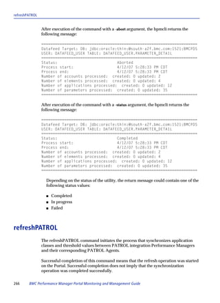 refreshPATROL


                After execution of the command with a -abort argument, the bpmcli returns the
                following message:

                ====================================================================
                Datafeed Target: DB: jdbc:oracle:thin:@south-a2f.bmc.com:1521:BMCPDS
                USER: DATAFEED_USER TABLE: DATAFEED_USER.PARAMETER_DETAIL
                ====================================================================
                Status:                          Aborted
                Process start:                   4/12/07 5:28:33 PM CDT
                Process end:                     4/12/07 5:28:33 PM CDT
                Number of accounts processed: created: 0 updated: 2
                Number of elements processed: created: 0 updated: 4
                Number of applications processed: created: 0 updated: 12
                Number of parameters processed: created: 0 updated: 35
                ====================================================================

                After execution of the command with a -status argument, the bpmcli returns the
                following message:

                ====================================================================
                Datafeed Target: DB: jdbc:oracle:thin:@south-a2f.bmc.com:1521:BMCPDS
                USER: DATAFEED_USER TABLE: DATAFEED_USER.PARAMETER_DETAIL
                ====================================================================
                Status:                          Completed
                Process start:                   4/12/07 5:28:33 PM CDT
                Process end:                     4/12/07 5:28:33 PM CDT
                Number of accounts processed: created: 0 updated: 2
                Number of elements processed: created: 0 updated: 4
                Number of applications processed: created: 0 updated: 12
                Number of parameters processed: created: 0 updated: 35
                ====================================================================

                  Depending on the status of the utility, the return message could contain one of the
                  following status values:

                  s   Completed
                  s   In progress
                  s   Failed



refreshPATROL
                The refreshPATROL command initiates the process that synchronizes application
                classes and threshold values between PATROL integration Performance Managers
                and their corresponding PATROL Agents.

                Successful completion of this command means that the refresh operation was started
                on the Portal. Successful completion does not imply that the synchronization
                operation was completed successfully.


266     BMC Performance Manager Portal Monitoring and Management Guide
 