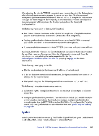 refreshPATROL


When issuing the refreshPATROL command, you can specify a text file that contains
a list of the element names to process. If you do not specify a file, the command
attempts to synchronize every element to which a PATROL integration Performance
Manager has been assigned. If you specify an email address, you can also request a
Summary report, which contains the detailed status about the threshold
synchronization.

The following rules apply to data synchronization:

s   You cannot run this command if the Portal is in the process of a synchronization
    process that was initiated from the UI (Refresh PATROL Integration).

s   During synchronization that was initiated from the refreshPATROL command,
    you cannot use the UI to initiate another synchronization process.

s   If two users initiate concurrent refreshPATROL processes, both processes will run.

By default, the Portal refreshes the thresholds for all parameters that it discovers for
the specified elements. You can provide a list of parameters to exclude from the
refresh process by updating the padm.properties file. See the
padm.migrate.threshold.update.exclude.list property on page 342 for more
information.

The following rules apply to the file:

s   The file must contain the host name or IP address of each element.

s   If the file does not contain the element name, the bpmcli uses the host name or IP
    address for the element name.

s   The bpmcli supports the following end-of-line terminators: r, n, and nr.

The following circumstances can cause an error:

s   insufficient rights: The specified user does not have full-access rights to element
    properties.

s   multiple synchronization processes: This error occurs only if you disable multiple
    synchronization operations. By default, you can run multiple synchronization
    operations at a time (addPATROL or refreshPATROL). To configure the Portal to
    enable only one synchronization operation at a time, see “padm.migrate.locking”
    on page 341.


Syntax
bpmcli -portal PortalWebServerName -p PortNumber -login UserName -pass UserPassword
-c refreshPATROL -email "EmailAddresses" -f ElementFileName


                    Chapter 8 BMC Performance Manager Portal command-line interface   267
 