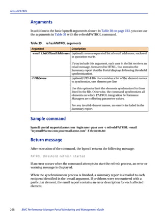 refreshPATROL



                Arguments
                In addition to the basic bpmcli arguments shown in Table 30 on page 253, you can use
                the arguments in Table 39 with the refreshPATROL command.

                Table 39   refreshPATROL arguments
                Argument                       Description
                 -email ListOfEmailAddresses (optional) comma-separated list of email addresses, enclosed
                                             in quotation marks

                                               If you include this argument, each user in the list receives an
                                               email message, formatted in HTML, that contains the
                                               Summary report that the Portal displays following threshold
                                               synchronization.
                -f FileName                    (optional) UTF-8 file that contains a list of the element names
                                               to synchronize, one element per line

                                               Use this option to limit the elements synchronized to those
                                               listed in the file. Otherwise, the command synchronizes all
                                               elements on which PATROL integration Performance
                                               Managers are collecting parameter values.

                                               For any invalid element names, an error is included in the
                                               Summary report.


                Sample command
                bpmcli -portal myportal.acme.com -login user -pass user -c refreshPATROL -email
                "myemail@acme.com,youremail.acme.com" -f elements.txt


                Return message
                After execution of the command, the bpmcli returns the following message:

                PATROL threshold refresh started

                If an error occurs when the command attempts to start the refresh process, an error or
                warning message is displayed.

                When the synchronization process is finished, a summary report is emailed to each
                recipient identified in the -email argument. If problems were encountered with a
                particular element, the email report contains an error description for each affected
                element.




268     BMC Performance Manager Portal Monitoring and Management Guide
 