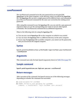 savePassword



savePassword
       The savePassword command saves the user password in an encrypted file
       (bpmcli.pw) on the client computer, in the directory where you placed the bpmcli.jar
       file. The bpmcli.pw file can store a single password for different users, and subsequent
       use of the savePassword command for the same user overwrites the existing saved
       password.

       After using this command to save the bpmcli.pw file, you can omit the -pass password
       argument when you use the corresponding user name to execute other bpmcli
       commands. The savePassword command has no additional arguments.

       Observe the following rules for using the bpmcli.pw file:

       s   You can use a saved bpmcli.pw file on the computer on which it was created.
       s   You can move the bpmcli.pw file to a different directory on the same computer.
       s   If you copy the bpmcli.pw file to another computer, you cannot use the passwords
           that you saved from the original computer.


       Syntax
       bpmcli -portal PortalWebServerName -p PortNumber -login UserName -pass UserPassword
       -c savePassword


       Arguments
       This command uses only the basic bpmcli arguments shown in Table 30 on page 253.


       Sample command
       bpmcli -portal myportal.acme.com -login user -pass user -c savePassword


       Return messages
       After execution of the command, the bpmcli returns one of the following messages,
       depending on whether the command was successful:

       s   saved password for userName
       s   ERROR: failed to save password for userName
           command: -c savePassword -login UserName -pass password




                          Chapter 8 BMC Performance Manager Portal command-line interface   269
 