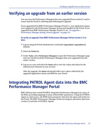 Verifying an upgrade from an earlier version



Verifying an upgrade from an earlier version
      You can view the Performance Managers that were upgraded from version 2.1 and to
      ensure that the Portal is collecting data following the upgrade.

      If you upgraded from BMC Performance Manager Portal 2.1, your application classes
      were migrated to the Performance Manager format and installed on the Portal. If you
      upgraded from BMC Performance Manager Portal 2.3, see “To upgrade a
      Performance Manager during a Portal upgrade” on page 127.

      To verify an upgrade from BMC Performance Manager Portal version 2.3 or
      later

      1 Log on using the Portal administrator credentials (superadmin/superadmin by
        default).

      2 Select the Portal tab.

      3 Under Tasks, select Performance Managers to open the Performance Managers page
        and view the list of all the Performance Managers that were upgraded from the
        earlier version.

      4 Log on as a user and select the Status tab to view the values and status for the
        infrastructure elements in your account.

        After the upgrade, the Status tab should reflect new values collected by the
        upgraded application classes and RSM for your Portal.




Integrating PATROL Agent data into the BMC
Performance Manager Portal
      BMC Software has created PATROL integration Performance Managers for many of
      the KMs, providing mappings to many of those KMs’ parameters. Using the PATROL
      Agent as a data source, the RSM mines parameter data from the agent and sends it to
      the Portal. The BMC Performance Manager Portal can integrate parameter data from
      version 3.5 and later of PATROL Agents.




                          Chapter 2   Getting started with the BMC Performance Manager Portal      27
 