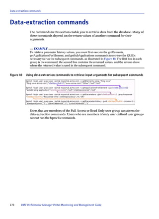 Data-extraction commands



Data-extraction commands
               The commands in this section enable you to retrieve data from the database. Many of
               these commands depend on the return values of another command for their
               arguments.


                  EXAMPLE
               To retrieve parameter history values, you must first execute the getElements,
               getApplicationsForElement, and getSubApplications commands to retrieve the GUIDs
               necessary to run the subsequent commands, as illustrated in Figure 40. The first line in each
               group is the command; the second line contains the returned values, and the arrows show
               where the returned value is used in the subsequent command.


Figure 40   Using data-extraction commands to retrieve input arguments for subsequent commands




               Users that are members of the Full Access or Read Only user group can access the
               data-extraction commands. Users who are members of only user-defined user groups
               cannot run the bpmcli commands.




270     BMC Performance Manager Portal Monitoring and Management Guide
 