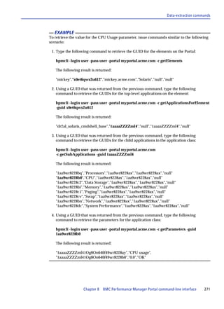 Data-extraction commands



   EXAMPLE
To retrieve the value for the CPU Usage parameter, issue commands similar to the following
scenario:

 1. Type the following command to retrieve the GUID for the elements on the Portal:

   bpmcli -login user -pass user -portal myportal.acme.com -c getElements

   The following result is returned:

   "mickey","x0et6qwx2u612","mickey.acme.com","Solaris","null","null"

 2. Using a GUID that was returned from the previous command, type the following
    command to retrieve the GUIDs for the top-level applications on the element:

   bpmcli -login user -pass user -portal myportal.acme.com -c getApplicationsForElement
   -guid x0et6qwx2u612

   The following result is returned:

   "dr2al_solaris_cmdshell_base","1aaaaZZZZml4","null","1aaaaZZZZml4","null"

 3. Using a GUID that was returned from the previous command, type the following
    command to retrieve the GUIDs for the child applications in the application class:

   bpmcli -login user -pass user -portal myportal.acme.com
   -c getSubApplications -guid 1aaaaZZZZml4

   The following result is returned:

   "1aa9wr8228bq","Processors","1aa9wr8228ax","1aa9wr8228ax","null"
   "1aa9wr8228b0","CPU","1aa9wr8228ax","1aa9wr8228ax","null"
   "1aa9wr8228c2","Data Storage","1aa9wr8228ax","1aa9wr8228ax","null"
   "1aa9wr8228bi","Memory","1aa9wr8228ax","1aa9wr8228ax","null"
   "1aa9wr8228c1","Paging","1aa9wr8228ax","1aa9wr8228ax","null"
   "1aa9wr8228cv","Swap","1aa9wr8228ax","1aa9wr8228ax","null"
   "1aa9wr8228bn","Network","1aa9wr8228ax","1aa9wr8228ax","null"
   "1aa9wr8228dc","System Performance","1aa9wr8228ax","1aa9wr8228ax","null"

 4. Using a GUID that was returned from the previous command, type the following
    command to retrieve the parameters for the application class:

   bpmcli -login user -pass user -portal myportal.acme.com -c getParameters -guid
   1aa9wr8228b0

   The following result is returned:

   "1aaaaZZZZml41Og8On640f49wr8228ay","CPU usage",
   "1aaaaZZZZml41Og8On640f49wr8228b0","0.0","OK"




                   Chapter 8 BMC Performance Manager Portal command-line interface       271
 