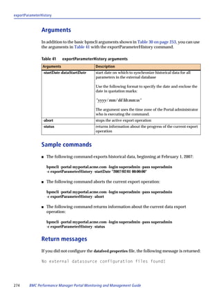 exportParameterHistory



                Arguments
                In addition to the basic bpmcli arguments shown in Table 30 on page 253, you can use
                the arguments in Table 41 with the exportParameterHistory command.

                Table 41    exportParameterHistory arguments
                Arguments                     Description
                -startDate dataStartDate      start date on which to synchronize historical data for all
                                              parameters in the external database

                                              Use the following format to specify the date and enclose the
                                              date in quotation marks:

                                              "yyyy/mm/dd hh:mm:ss"

                                              The argument uses the time zone of the Portal administrator
                                              who is executing the command.
                -abort                        stops the active export operation
                -status                       returns information about the progress of the current export
                                              operation


                Sample commands
                s   The following command exports historical data, beginning at February 1, 2007:

                    bpmcli -portal myportal.acme.com -login superadmin -pass superadmin
                    -c exportParameterHistory -startDate "2007/02/01 00:00:00"

                s   The following command aborts the current export operation:

                    bpmcli -portal myportal.acme.com -login superadmin -pass superadmin
                    -c exportParameterHistory -abort

                s   The following command returns information about the current data export
                    operation:

                    bpmcli -portal myportal.acme.com -login superadmin -pass superadmin
                    -c exportParameterHistory -status


                Return messages
                If you did not configure the datafeed.properties file, the following message is returned:

                No external datasource configuration files found!




274      BMC Performance Manager Portal Monitoring and Management Guide
 