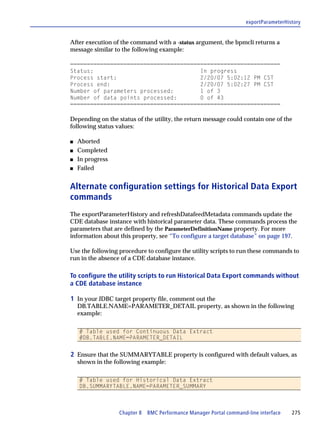 exportParameterHistory


After execution of the command with a -status argument, the bpmcli returns a
message similar to the following example:

===============================================================
Status:                                In progress
Process start:                         2/20/07 5:02:12 PM CST
Process end:                           2/20/07 5:02:27 PM CST
Number of parameters processed:        1 of 3
Number of data points processed:       0 of 43
===============================================================

Depending on the status of the utility, the return message could contain one of the
following status values:

s   Aborted
s   Completed
s   In progress
s   Failed


Alternate configuration settings for Historical Data Export
commands
The exportParameterHistory and refreshDatafeedMetadata commands update the
CDE database instance with historical parameter data. These commands process the
parameters that are defined by the ParameterDefinitionName property. For more
information about this property, see “To configure a target database” on page 197.

Use the following procedure to configure the utility scripts to run these commands to
run in the absence of a CDE database instance.

To configure the utility scripts to run Historical Data Export commands without
a CDE database instance

1 In your JDBC target property file, comment out the
    DB.TABLE.NAME=PARAMETER_DETAIL property, as shown in the following
    example:

    # Table used for Continuous Data Extract
    #DB.TABLE.NAME=PARAMETER_DETAIL


2 Ensure that the SUMMARYTABLE property is configured with default values, as
    shown in the following example:

    # Table used for Historical Data Extract
    DB.SUMMARYTABLE.NAME=PARAMETER_SUMMARY



                  Chapter 8 BMC Performance Manager Portal command-line interface    275
 