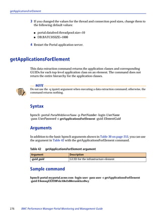getApplicationsForElement


                3 If you changed the values for the thread and connection pool sizes, change them to
                   the following default values:

                   s    portal.datafeed.threadpool.size=10
                   s    DB.BATCHSIZE=1000

                4 Restart the Portal application server.



getApplicationsForElement
                This data extraction command returns the application classes and corresponding
                GUIDs for each top-level application class on an element. The command does not
                return the entire hierarchy for the application classes.


                       NOTE
                Do not use the -q (quiet) argument when executing a data extraction command; otherwise, the
                command returns nothing.




                Syntax
                bpmcli -portal PortalWebServerName -p PortNumber -login UserName
                -pass UserPassword -c getApplicationsForElement -guid ElementGuid


                Arguments
                In addition to the basic bpmcli arguments shown in Table 30 on page 253, you can use
                the argument in Table 42 with the getApplicationsForElement command.

                Table 42      getApplicationsForElement argument
                Argument                       Description
                -guid guid                     GUID for the infrastructure element


                Sample command
                bpmcli-portal myportal.acme.com -login user -pass user -c getApplicationsForElement
                -guid E4smxqZZZE0FxkA8o2z60erunkhzz0wy




276      BMC Performance Manager Portal Monitoring and Management Guide
 