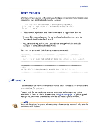getElements



        Return messages
        After successful execution of the command, the bpmcli returns the following message
        for each top-level application class on the element:

        "InternalApplicationClassName","ApplicationClassGuid",
        "ParentApplicationClassGuid","RootApplicationClassGuid",
        "ReconciliationId"

        s   The value RootApplicationClassGuid will equal that of ApplicationClassGuid.

        s   Because this command returns the top-level application class, the value for
            ParentApplicationClassGuid will be null.

        s   Ping, Microsoft SQL Server, and Unix Process–Using Command Shell are
            examples of InternalApplicationClassName.

        If an error occurs, one of the following messages is returned:

        ========================================================
        ERROR:
        Element: 'Guid' does not exist or does not belong to this account.
        ==============================================================

        ========================================================
        ERROR:
        BMC-MOP10001E:Authentication failed for user <user name>.
        ==============================================================



getElements
        This data extraction command returns the names for all elements in the account of the
        user executing the command.

        You can limit the results of the command by using standard operating system
        commands to filter the results. For example, in Figure 40 on page 270, grep is piped
        through the getElement command to limit the results to a specific element.


             NOTE
        Do not use the -q (quiet) argument when executing a data extraction command; otherwise, the
        command returns nothing.




                           Chapter 8 BMC Performance Manager Portal command-line interface      277
 