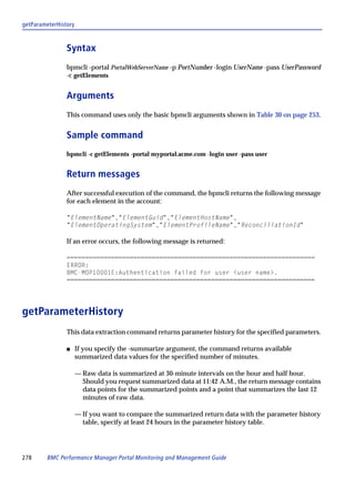 getParameterHistory



                Syntax
                bpmcli -portal PortalWebServerName -p PortNumber -login UserName -pass UserPassword
                -c getElements


                Arguments
                This command uses only the basic bpmcli arguments shown in Table 30 on page 253.


                Sample command
                bpmcli -c getElements -portal myportal.acme.com -login user -pass user


                Return messages
                After successful execution of the command, the bpmcli returns the following message
                for each element in the account:

                "ElementName","ElementGuid","ElementHostName",
                "ElementOperatingSystem","ElementProfileName","ReconciliationId"

                If an error occurs, the following message is returned:

                ===================================================================
                ERROR:
                BMC-MOP10001E:Authentication failed for user <user name>.
                ===================================================================




getParameterHistory
                This data extraction command returns parameter history for the specified parameters.

                s     If you specify the -summarize argument, the command returns available
                      summarized data values for the specified number of minutes.

                      — Raw data is summarized at 30-minute intervals on the hour and half hour.
                        Should you request summarized data at 11:42 A.M., the return message contains
                        data points for the summarized points and a point that summarizes the last 12
                        minutes of raw data.

                      — If you want to compare the summarized return data with the parameter history
                        table, specify at least 24 hours in the parameter history table.




278      BMC Performance Manager Portal Monitoring and Management Guide
 