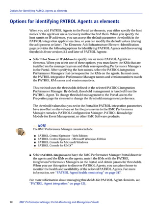 Options for identifying PATROL Agents as elements



Options for identifying PATROL Agents as elements
                When you add PATROL Agents to the Portal as elements, you either specify the host
                names of the agents or use a discovery method to find them. When you specify the
                host names or IP addresses, you can accept the default parameter thresholds in the
                PATROL integration application class, or you can modify the default values (during
                the add process or later). The Elements–Add Infrastructure Element–Identification
                page provides the following options for identifying PATROL Agents and discovering
                thresholds from versions 3.5 and later of PATROL Agents:

                s   Select Host Name or IP Address to specify one or more PATROL Agents as
                    elements. When you select one of these options, you must know the KMs that are
                    installed on the managed system and their corresponding Performance Managers
                    in the Portal. After specifying the host names, select the PATROL integration
                    Performance Managers that correspond to the KMs on the agents. In most cases,
                    the PATROL integration Performance Manager names and version numbers match
                    the PATROL KM names and version numbers.

                    This method uses the thresholds defined in the selected PATROL integration
                    Performance Manager. By default, threshold management is handled from the
                    PATROL Agent. To change threshold management to the Portal, access the
                    Properties page for element to change the threshold management preference.

                    The threshold values that you set in the Portal for PATROL integration parameters
                    have no effect on the values set for the parameters in the BMC Performance
                    Manager consoles, PATROL Configuration Manager, PATROL Knowledge
                    Module for Event Management, or other BMC Software products.


                        NOTE
                    The BMC Performance Manager consoles include

                    s   PATROL Central Operator - Web Edition
                    s   PATROL Central Operator - Microsoft Windows Edition
                    s   PATROL Console for Microsoft Windows
                    s   PATROL Console for UNIX®


                s   Select PATROL Integration to have the BMC Performance Manager Portal discover
                    the agents and the KMs on the agents, match the KMs with the PATROL
                    integration Performance Managers on the Portal, and obtain parameter thresholds.
                    When you use this option to discover PATROL Agents, you can also choose to
                    monitor the health and availability of the selected PATROL Agents. For more
                    information, see “PATROL Agent health monitoring” on page 317.

                For more information about managing thresholds for PATROL Agent elements, see
                “PATROL Agent integration” on page 121.




28      BMC Performance Manager Portal Monitoring and Management Guide
 