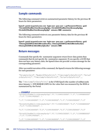 getParameterHistory



                Sample commands
                The following command retrieves summarized parameter history for the previous 48
                hours for three parameters:

                bpmcli -portal myportal.acme.com -login user -pass user -c getParameterHistory -guid
                "D5c4o05ZZKa89m12sin50esmep9qr0pn, D5c4o05ZZKa89m12sin50esmep9qr0pp,
                D5c4o05ZZKa89m12sin50esmep9qr0pl" -minutes 2880 -summarize

                The following command retrieves raw parameter history data for the previous 48
                hours for three parameters:

                bpmcli -portal myportal.acme.com -login user -pass user -c getParameterHistory -guid
                "E4smxqZZZE0FxkA8o2z60erunkhzz0wy, E4smxqZZZE0FxkA8o2z60erimlhzz0yd,
                E4smxqZZZE0FxkA8o2z60erybjhzz0zz" -minutes 2880


                Return messages
                Commands that specify the -summarize argument return fewer data points than
                commands that do not specify the -summarize argument. If you specify a GUID that
                does not have any history data, the bpmcli does not provide a return message for the
                corresponding parameter.

                After successful execution of the command, the bpmcli returns the following message
                for each parameter:

                "ParameterGuid","NumberOfDataPoints","TimestampForDataPoint1","ValueF
                orDataPoint1","TimestampForDataPoint2","ValueForDataPoint2",…

                The TimestampForDataPoint2 is the UNIX Epoch (the number of milliseconds
                since January 1, 1970 00:00:00 GMT) for the value that was measured by the RSM or
                summarized by the Portal.


                      EXAMPLE
                "D5c4o05ZZKa89m12sin50esmep9qr0pp","6","1159405200000","1.0","1159408800000"
                ,"1.0","1159412400000", 

                "1.0","1159416000000","1.0","1159419600000","1.0","1159452000000","1.0"

                "D5c4o05ZZKa89m12sin50esmep9qr0pn","6","1159405200000","0.0","1159408800000"
                ,"0.0","1159412400000", 

                "0.0","1159416000000","0.0","1159419600000","0.0","1159452000000","0.0"

                "D5c4o05ZZKa89m12sin50esmep9qr0pl","6","1159405200000","1.0","1159408800000"
                ,"1.0","1159412400000", 

                "1.0","1159416000000","1.0","1159419600000","1.0","1159452000000","1.0"




280      BMC Performance Manager Portal Monitoring and Management Guide
 