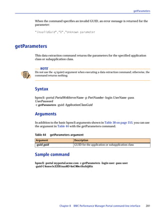 getParameters


        When the command specifies an invalid GUID, an error message is returned for the
        parameter:

        "InvalidGuid","0","Unknown parameter




getParameters
        This data extraction command returns the parameters for the specified application
        class or subapplication class.


            NOTE
        Do not use the -q (quiet) argument when executing a data extraction command; otherwise, the
        command returns nothing.




        Syntax
        bpmcli -portal PortalWebServerName -p PortNumber -login UserName -pass
        UserPassword
        -c getParameters -guid ApplicationClassGuid


        Arguments
        In addition to the basic bpmcli arguments shown in Table 30 on page 253, you can use
        the argument in Table 44 with the getParameters command.

        Table 44     getParameters argument
        Argument                       Description
        -guid guid                     GUID for the application or subapplication class


        Sample command
        bpmcli -portal myportal.acme.com -c getParameters -login user -pass user
        -guid C4smw5cZZB1naz8D 6nC80er5bzbij05z




                           Chapter 8 BMC Performance Manager Portal command-line interface      281
 