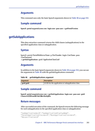 getSubApplications



        Arguments
        This command uses only the basic bpmcli arguments shown in Table 30 on page 253.


        Sample command
        bpmcli -portal myportal.acme.com -login user -pass user -c getPortalVersion




getSubApplications
        This data extraction command returns the child classes (subapplications) in the
        specified application class or subapplication.


        Syntax
        bpmcli -portal PortalWebServerName -p PortNumber -login UserName -pass
        UserPassword
        -c getSubApplications -guid ApplicationClassGuid


        Arguments
        In addition to the basic bpmcli arguments shown in Table 30 on page 253, you can use
        the arguments in Table 46 with the getSubApplications command.

        Table 46     getSubApplications argument
        Argument                      Description
        -guid guid                    GUID for the application or subapplication class


        Sample command
        bpmcli -portal myportal.acme.com -c getSubApplications -login user -pass user -guid
        C4smw5cZZB1naz8D 6nC80er5bzbij05z


        Return messages
        After successful execution of the command, the bpmcli returns the following message
        for each subapplication in the specified application class or subapplication:

        "SubApplicationGuid","SubApplicationDisplayName",
        "ParentApplicationClassGuid","RootApplicationClassGuid",
        "ReconciliationId"


                           Chapter 8 BMC Performance Manager Portal command-line interface     283
 