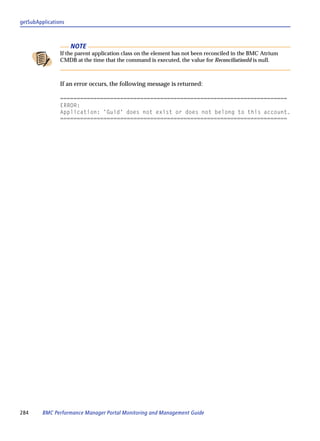getSubApplications



                     NOTE
                If the parent application class on the element has not been reconciled in the BMC Atrium
                CMDB at the time that the command is executed, the value for ReconciliationId is null.



                If an error occurs, the following message is returned:

                ====================================================================
                ERROR:
                Application: 'Guid' does not exist or does not belong to this account.
                ====================================================================




284      BMC Performance Manager Portal Monitoring and Management Guide
 