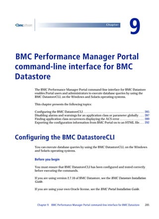 Chapter


                                                                                                       9
BMC Performance Manager Portal
9




command-line interface for BMC
Datastore
      The BMC Performance Manager Portal command-line interface for BMC Datastore
      enables Portal users and administrators to execute database queries by using the
      BMC DatastoreCLI, on the Windows and Solaris operating systems.

      This chapter presents the following topics:

      Configuring the BMC DatastoreCLI . . . . . . . . . . . . . . . . . . . . . . . . . . . . . . . . . . . . . . . .   285
      Disabling alarms and warnings for an application class or parameter globally . . .                                 287
      Finding application class occurrences displaying the ACS error . . . . . . . . . . . . . . . .                     289
      Exporting the configuration information from BMC Portal on to an HTML file . . .                                   292




Configuring the BMC DatastoreCLI
      You can execute database queries by using the BMC DatastoreCLI, on the Windows
      and Solaris operating systems.

      Before you begin

      You must ensure that BMC DatastoreCLI has been configured and tested correctly
      before executing the commands.

      If you are using version 2.7.10 of BMC Datastore, see the BMC Datastore Installation
      Guide.

      If you are using your own Oracle license, see the BMC Portal Installation Guide.




        Chapter 9      BMC Performance Manager Portal command-line interface for BMC Datastore                           285
 