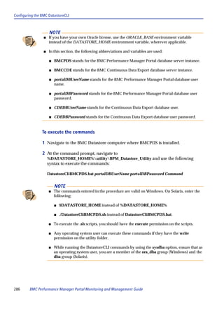 Configuring the BMC DatastoreCLI



                      NOTE
                 s   If you have your own Oracle license, use the ORACLE_BASE environment variable
                     instead of the DATASTORE_HOME environment variable, wherever applicable.

                 s   In this section, the following abbreviations and variables are used:

                     s   BMCPDS stands for the BMC Performance Manager Portal database server instance.

                     s   BMCCDE stands for the BMC Continuous Data Export database server instance.

                     s   portalDBUserName stands for the BMC Performance Manager Portal database user
                         name.

                     s   portalDBPassword stands for the BMC Performance Manager Portal database user
                         password.

                     s   CDEDBUserName stands for the Continuous Data Export database user.

                     s   CDEDBPassword stands for the Continuous Data Export database user password.


                To execute the commands

                1 Navigate to the BMC Datastore computer where BMCPDS is installed.

                2 At the command prompt, navigate to
                     %DATASTORE_HOME%utilityBPM_Datastore_Utility and use the following
                     syntax to execute the commands:

                     DatastoreCliBMCPDS.bat portalDBUserName portalDBPassword Command


                         NOTE
                     s   The commands entered in the procedure are valid on Windows. On Solaris, enter the
                         following:

                         s   $DATASTORE_HOME instead of %DATASTORE_HOME%

                         s   ./DatastoreCliBMCPDS.sh instead of DatastoreCliBMCPDS.bat.

                     s   To execute the .sh scripts, you should have the execute permission on the scripts.

                     s   Any operating system user can execute these commands if they have the write
                         permission on the utility folder.

                     s   While running the DatastoreCLI commands by using the sysdba option, ensure that as
                         an operating system user, you are a member of the ora_dba group (Windows) and the
                         dba group (Solaris).




286      BMC Performance Manager Portal Monitoring and Management Guide
 