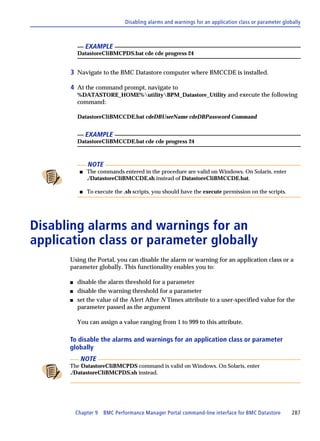 Disabling alarms and warnings for an application class or parameter globally



               EXAMPLE
          DatastoreCliBMCPDS.bat cde cde progress 24


      3 Navigate to the BMC Datastore computer where BMCCDE is installed.

      4 At the command prompt, navigate to
          %DATASTORE_HOME%utilityBPM_Datastore_Utility and execute the following
          command:

          DatastoreCliBMCCDE.bat cdeDBUserName cdeDBPassword Command


               EXAMPLE
          DatastoreCliBMCCDE.bat cde cde progress 24



               NOTE
           s   The commands entered in the procedure are valid on Windows. On Solaris, enter
               ./DatastoreCliBMCCDE.sh instead of DatastoreCliBMCCDE.bat.

           s   To execute the .sh scripts, you should have the execute permission on the scripts.




Disabling alarms and warnings for an
application class or parameter globally
      Using the Portal, you can disable the alarm or warning for an application class or a
      parameter globally. This functionality enables you to:

      s   disable the alarm threshold for a parameter
      s   disable the warning threshold for a parameter
      s   set the value of the Alert After N Times attribute to a user-specified value for the
          parameter passed as the argument

          You can assign a value ranging from 1 to 999 to this attribute.

      To disable the alarms and warnings for an application class or parameter
      globally
            NOTE
      The DatastoreCliBMCPDS command is valid on Windows. On Solaris, enter
      ./DatastoreCliBMCPDS.sh instead.




          Chapter 9   BMC Performance Manager Portal command-line interface for BMC Datastore         287
 