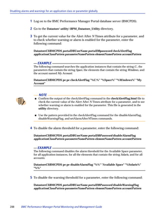 Disabling alarms and warnings for an application class or parameter globally


                 1 Log on to the BMC Performance Manager Portal database server (BMCPDS).

                 2 Go to the DatastoreutilityBPM_Datastore_Utility directory.

                 3 To get the current value for the Alert After N Times attribute for a parameter, and
                    to check whether warning or alarm is enabled for the parameter, enter the
                    following command:

                    DatastoreCliBMCPDS portalDBUserName portalDBpassword checkAlertFlag
                    applicationClassPattern parameterNamePattern elementNamePattern accountPattern


                         EXAMPLE
                    The following command searches the application instances that contain the string C:, the
                    parameters that contain the string Space, the elements that contain the string Windows, and
                    the account named My Account:

                    DatastoreCliBMCPDS pe pe checkAlertFlag "%C:%" "%Space%" "%Windows%" "My
                    Account"



                         NOTE
                     s   Confirm the output of the checkAlertFlag command in the checkAlertFlag.html file to
                         check the current value of the Alert After N Times attribute for a parameter, and to see
                         whether warning or alarm is enabled for the parameter. This file is generated in the
                         utility directory.

                     s   Use the pattern provided in the checkAlertFlag command for the disableAlarmFlag,
                         disableWarningFlag, and setAlarmAfterNTimes commands.


                 4 To disable the alarm threshold for a parameter, enter the following command:

                    DatastoreCliBMCPDS portalDBUserName portalDBPassword disableAlarmFlag
                    applicationClassPattern parameterNamePattern elementNamePattern accountPattern


                         EXAMPLE
                    The following command disables the alarm threshold for the Available Space parameter,
                    for all application instances, for all the elements that contain the string Solaris, and for all
                    accounts:

                    DatastoreCliBMCPDS pe pe disableAlarmFlag "%%" "Available Space" "%Solaris%"
                    "%%"


                 5 To disable the warning threshold for a parameter, enter the following command:

                    DatastoreCliBMCPDS portalDBUserName portalDBPassword disableWarningFlag
                    applicationClassPattern parameterNamePattern elementNamePattern accountPattern




288      BMC Performance Manager Portal Monitoring and Management Guide
 