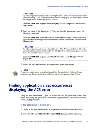 Finding application class occurrences displaying the ACS error



            EXAMPLE
        The following command disables the warning threshold for the application instances that
        contain the string C:, the parameters that contain the string Space, the elements that contain
        the string Windows, and the My Account account:

        DatastoreCliBMCPDS pe pe disableWarningFlag "%C:%" "%Space%" "%Windows%"
        "My Account"


      6 To set the value of the Alert After N Times attribute for a parameter, enter the
        following command:

        DatastoreCliBMCPDS portalDBUserName portalDBPassword setAlarmAfterNTimes
        applicationClassPattern parameterNamePattern elementNamePattern accountPattern
        attributeValue


            EXAMPLE
        The following command sets the value of the Alert After N Times attribute to 999 for the
        application instances that exactly match the string C:, the Available Space parameter, and
        all the elements in the Super account:

        DatastoreCliBMCPDS pe pe setAlarmAfterNTimes "C:" "Available Space" "%%"
        "Super" 999


      7 Restart the BMC Performance Manager Portal application server.

          NOTE
      To search or set the alarm or warning threshold for the Application Collection Status
      parameter, use the root_application_collection_status as the parameterNamePattern.




Finding application class occurrences
displaying the ACS error
      Using the BMC Datastore CLI, you can search and find the application classes and
      errors thrown by the application classses that display in the Application Collection
      Status (ACS) parameter.

      To find occurrences of the ACS error

      1 Log on to the BMC Performance Manager Portal database server (BMCPDS).

      2 Go to the %DATASTORE_HOME%utilityBPM_Datastore_Utility directory.


        Chapter 9   BMC Performance Manager Portal command-line interface for BMC Datastore         289
 
