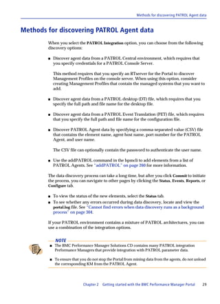 Methods for discovering PATROL Agent data



Methods for discovering PATROL Agent data
        When you select the PATROL Integration option, you can choose from the following
        discovery options:

        s   Discover agent data from a PATROL Central environment, which requires that
            you specify credentials for a PATROL Console Server.

            This method requires that you specify an RTserver for the Portal to discover
            Management Profiles on the console server. When using this option, consider
            creating Management Profiles that contain the managed systems that you want to
            add.

        s   Discover agent data from a PATROL desktop (DT) file, which requires that you
            specify the full path and file name for the desktop file.

        s   Discover agent data from a PATROL Event Translation (PET) file, which requires
            that you specify the full path and file name for the configuration file.

        s   Discover PATROL Agent data by specifying a comma-separated value (CSV) file
            that contains the element name, agent host name, port number for the PATROL
            Agent, and user name.

            The CSV file can optionally contain the password to authenticate the user name.

        s   Use the addPATROL command in the bpmcli to add elements from a list of
            PATROL Agents. See “addPATROL” on page 260 for more information.

        The data discovery process can take a long time, but after you click Commit to initiate
        the process, you can navigate to other pages by clicking the Status, Events, Reports, or
        Configure tab.

        s   To view the status of the new elements, select the Status tab.
        s   To see whether any errors occurred during data discovery, locate and view the
            portal.log file. See “Cannot find errors when data discovery runs as a background
            process” on page 304.

        If your PATROL environment contains a mixture of PATROL architectures, you can
        use a combination of the integration options.


             NOTE
        s   The BMC Performance Manager Solutions CD contains many PATROL integration
            Performance Managers that provide integration with PATROL parameter data.

        s   To ensure that you do not stop the Portal from mining data from the agents, do not unload
            the corresponding KM from the PATROL Agent.




                            Chapter 2   Getting started with the BMC Performance Manager Portal    29
 