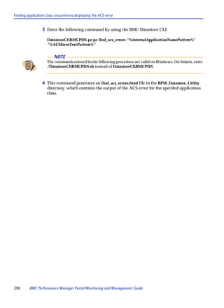 Finding application class occurrences displaying the ACS error


                 3 Enter the following command by using the BMC Datastore CLI:

                    DatastoreCliBMCPDS pe pe find_acs_errors "%internalApplicationNamePattern%"
                    "%ACSErrorTextPattern%"


                         NOTE
                    The commands entered in the following procedure are valid on Windows. On Solaris, enter
                    ./DatastoreCliBMCPDS.sh instead of DatastoreCliBMCPDS.



                 4 This command generates an find_acs_errors.html file in the BPM_Datastore_Utility
                    directory, which contains the output of the ACS error for the specifed application
                    class.




290      BMC Performance Manager Portal Monitoring and Management Guide
 
