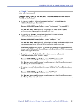 Finding application class occurrences displaying the ACS error



     EXAMPLE
In the following command,

DatastoreCliBMCPDS pe pe find_acs_errors "%internalApplicationNamePattern%"
"%ACSErrorTextPattern%"

 s   If you enter windows in internalApplicationNamePattern and credentials in
     ACSErrorTextPattern, as shown below:

     DatastoreCliBMCPDS pe pe find_acs_errors "%windows%" "%credentials%"

     The find_acs_errors.html file output lists all the occurrences of the windows
     application class displaying the credentials ACS error.

 s   If you enter the solaris in internalApplicationNamePattern and leave the
     ACSErrorTextPattern blank, as shown below:

     DatastoreCliBMCPDS pe pe find_acs_errors "%solaris%" "%%"

     The find_acs_errors.html file output lists all the occurrences of the solaris application
     class displaying all of the different ACS errors for that application class.

     This format enables you to find out the number of occurrences of an application class
     displaying the ACS errors. It also enables you to find out different ACS error messages
     for the same application class.

 s   If you leave internalApplicationNamePattern blank and enter unknown in
     ACSErrorTextPattern blank, as shown below:

     DatastoreCliBMCPDS pe pe find_acs_errors "%%" "%unknown%"

     The find_acs_errors.html file output lists all occurrences of all the application classes
     that display the unknown ACS error.

 s   If you leave internalApplicationNamePattern and ACSErrorTextPattern blank, as shown
     below:

     DatastoreCliBMCPDS pe pe find_acs_errors "%%" "%%"

     The find_acs_errors.html file output lists all occurrences of all the application classes
     that display all types of ACS errors.




Chapter 9   BMC Performance Manager Portal command-line interface for BMC Datastore          291
 