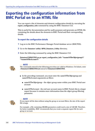 Exporting the configuration information from BMC Portal on to an HTML file



Exporting the configuration information from
BMC Portal on to an HTML file
                 You can export a list of elements and element configuration details by executing the
                 export_configuration_info command by using the BMC Datastore CLI.

                 This is useful for documentation and for audit purposes and generates an HTML file
                 containing the details about the elements in BMC Portal and their corresponding
                 details.

                 To export the configuration details

                 1 Log on to the BMC Performance Manager Portal database server (BMCPDS).

                 2 Go to the DatastoreutilityBPM_Datastore_Utility directory.

                 3 Enter the following command by using the BMC Datastore CLI:

                    DatastoreCliBMCPDS pe pe export_configuration_info "%nameOfTheObjectgroup%"
                    "%nameOfTheAccount%"


                            NOTE
                    The commands entered in the following procedure are valid on Windows. On Solaris, enter
                    ./DatastoreCliBMCPDS.sh instead of DatastoreCliBMCPDS.



                    s   In the preceding command, you must enter the nameOfTheObjectgroup and
                        nameOfTheAccount arguments as filters:

                        s    nameOfTheObjectgroup – the object group name within your BMC Portal user
                             account

                        s    nameOfTheAccount - the end user account name in BMC Portal; this is a larger
                             export because it contains more information than the object group filtering
                             parameter.


                            NOTE
                    If you export all the data without using the group or account filters, the size of the export
                    file is large.

                    For example, a file containing 500,000 parameters could reach a size of 146 MB. Therefore,
                    for better readability, BMC recommends that you create a separate export file for each
                    group or account.




292      BMC Performance Manager Portal Monitoring and Management Guide
 