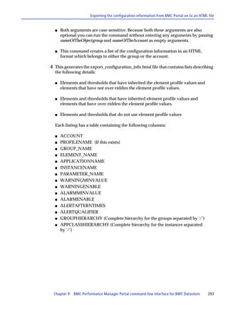 Exporting the configuration information from BMC Portal on to an HTML file


  s   Both arguments are case-sensitive. Because both these arguments are also
      optional you can run the command without entering any arguments by passing
      nameOfTheObjectgroup and nameOfTheAccount as empty arguments.

  s   This command creates a list of the configuration information in an HTML
      format which belongs to either the group or the account.

4 This generates the export_configuration_info.html file that contains lists describing
  the following details:

  s   Elements and thresholds that have inherited the element profile values and
      elements that have not over-ridden the element profile values.

  s   Elements and thresholds that have inherited element profile values and
      elements that have over-ridden the element profile values.

  s   Elements and thresholds that do not use element profile values

  Each listing has a table containing the following columns:

  s   ACCOUNT
  s   PROFILENAME (If this exists)
  s   GROUP_NAME
  s   ELEMENT_NAME
  s   APPLICATIONNAME
  s   INSTANCENAME
  s   PARAMETER_NAME
  s   WARNINGMINVALUE
  s   WARNINGENABLE
  s   ALARMMINVALUE
  s   ALARMENABLE
  s   ALERTAFTERNTIMES
  s   ALERTQUALIFIER
  s   GROUPHIERARCHY (Complete hierarchy for the groups separated by '/')
  s   APPCLASSHIERARCHY (Complete hierarchy for the instances separated
      by '/')




 Chapter 9   BMC Performance Manager Portal command-line interface for BMC Datastore        293
 
