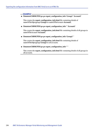 Exporting the configuration information from BMC Portal on to an HTML file



                         EXAMPLE
                     s   DatastoreCliBMCPDS pe pe export_configuration_info 'Group1' 'Account1'

                         This creates the export_configuration_info.html file containing details of
                         nameOfTheObjectgroup=Group1 in nameOfTheAccount=Account1.

                     s   DatastoreCliBMCPDS pe pe export_configuration_info '' 'Account1'

                         This creates the export_configuration_info.html file containing details of all groups in
                         nameOfTheAccount=Account1.

                     s   DatastoreCliBMCPDS pe pe export_configuration_info 'Group1' ''

                         This creates the export_configuration_info.html file containing details of
                         nameOfTheObjectgroup=Group1 in all accounts.

                     s   DatastoreCliBMCPDS pe pe export_configuration_info '' ''

                         This creates the export_configuration_info.html file containing details of all groups in
                         all accounts.




294      BMC Performance Manager Portal Monitoring and Management Guide
 