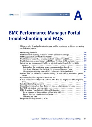 Appendix


                                                                                                                        A
BMC Performance Manager Portal
A




troubleshooting and FAQs
    This appendix describes how to diagnose and fix monitoring problems, presenting
    the following topics:

    Monitoring problems. . . . . . . . . . . . . . . . . . . . . . . . . . . . . . . . . . . . . . . . . . . . . . . . . . . . .               296
    RSM computers running Windows require permission changes . . . . . . . . . . . . . . . .                                                   296
    RSM upgrade fails on Windows 2003 SP1 . . . . . . . . . . . . . . . . . . . . . . . . . . . . . . . . . . .                                297
    Unable to download RSM by using IE 7 or 8 on Windows 2008 . . . . . . . . . . . . . . . .                                                  298
    Unable to close popup windows on IE Minor Versions IE 7.0 and above . . . . . . . .                                                        299
    When you use Management Profiles to integrate data, Console Server list is
      empty. . . . . . . . . . . . . . . . . . . . . . . . . . . . . . . . . . . . . . . . . . . . . . . . . . . . . . . . . . . . . . . .     299
       Reinstalling the application server component of the Portal . . . . . . . . . . . . . . . .                                             300
       Specifying RTservers for the BMC Performance Manager Portal . . . . . . . . . . . .                                                     300
       Changing the security for the BMC Performance Manager Portal . . . . . . . . . . .                                                      301
    Buffer Cache Hit Ratio and Oracle Dictionary Cache Hit Ratio parameters go into
      alarm . . . . . . . . . . . . . . . . . . . . . . . . . . . . . . . . . . . . . . . . . . . . . . . . . . . . . . . . . . . . . . . .    301
    Unable to download reports to csv or text file. . . . . . . . . . . . . . . . . . . . . . . . . . . . . . . .                              302
    E-mail notification in Microsoft Outlook 2007 does not display the BMC logo and
      icons. . . . . . . . . . . . . . . . . . . . . . . . . . . . . . . . . . . . . . . . . . . . . . . . . . . . . . . . . . . . . . . . .   302
    Portal randomly logs out users . . . . . . . . . . . . . . . . . . . . . . . . . . . . . . . . . . . . . . . . . . . .                     303
    Cannot find errors when data discovery runs as a background process. . . . . . . . . .                                                     304
    PATROL integration error messages . . . . . . . . . . . . . . . . . . . . . . . . . . . . . . . . . . . . . . .                            304
    BMC Reporting Foundation 3.2.00 troubleshooting . . . . . . . . . . . . . . . . . . . . . . . . . . .                                      305
       Error message in BusinessObjects Enterprise XI 3.1. . . . . . . . . . . . . . . . . . . . . . . .                                       305
       Report does not contain expected data . . . . . . . . . . . . . . . . . . . . . . . . . . . . . . . . . .                               306
       Checking log files . . . . . . . . . . . . . . . . . . . . . . . . . . . . . . . . . . . . . . . . . . . . . . . . . . . .              308
    Frequently asked questions (FAQs) . . . . . . . . . . . . . . . . . . . . . . . . . . . . . . . . . . . . . . . .                          309




                            Appendix A BMC Performance Manager Portal troubleshooting and FAQs                                                 295
 