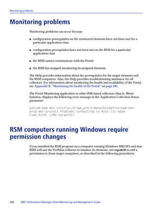 Monitoring problems



Monitoring problems
               Monitoring problems can occur because

               s   configuration prerequisites on the monitored elements have not been met for a
                   particular application class

               s   configuration prerequisites have not been met on the RSM for a particular
                   application class

               s   the RSM cannot communicate with the Portal

               s   the RSM has stopped monitoring its assigned elements

               The Help provides information about the prerequisites for the target elements and
               the RSM computers. Also, the Help provides troubleshooting assistance for all
               collectors. For information about monitoring the health and availability of the Portal,
               see Appendix B, “Monitoring the health of the Portal” on page 295.

               The Portal Monitoring application or other JMX based collectors (that is, JBoss)
               Solution, displays the following error message in the Application Collection Status
               parameter:

               patsdk-bpm-mon-solution.dr1we_prm.timeoutException:bpm-mon-
               prod-wmi-process Problems connecting to host ciz-adam-
               rsm2:9779: (JMX Paramlet)




RSM computers running Windows require
permission changes
               If you installed the RSM program on a computer running Windows 2003 SP1 and that
               RSM will use the PerfMon collector to monitor its elements, use regedit32 to add a
               permission to those target computers, as described in the following procedures.




296     BMC Performance Manager Portal Monitoring and Management Guide
 