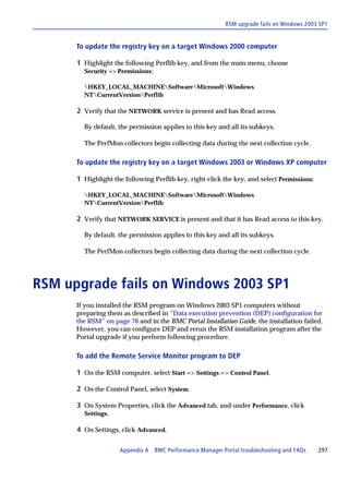 RSM upgrade fails on Windows 2003 SP1


      To update the registry key on a target Windows 2000 computer

      1 Highlight the following Perflib key, and from the main menu, choose
        Security => Permissions:

        HKEY_LOCAL_MACHINESoftwareMicrosoftWindows
        NTCurrentVersionPerflib

      2 Verify that the NETWORK service is present and has Read access.

        By default, the permission applies to this key and all its subkeys.

        The PerfMon collectors begin collecting data during the next collection cycle.

      To update the registry key on a target Windows 2003 or Windows XP computer

      1 Highlight the following Perflib key, right-click the key, and select Permissions:

        HKEY_LOCAL_MACHINESoftwareMicrosoftWindows
        NTCurrentVersionPerflib

      2 Verify that NETWORK SERVICE is present and that it has Read access to this key.

        By default, the permission applies to this key and all its subkeys.

        The PerfMon collectors begin collecting data during the next collection cycle.




RSM upgrade fails on Windows 2003 SP1
      If you installed the RSM program on Windows 2003 SP1 computers without
      preparing them as described in “Data execution prevention (DEP) configuration for
      the RSM” on page 76 and in the BMC Portal Installation Guide, the installation failed.
      However, you can configure DEP and rerun the RSM installation program after the
      Portal upgrade if you perform following procedure.

      To add the Remote Service Monitor program to DEP

      1 On the RSM computer, select Start => Settings => Control Panel.

      2 On the Control Panel, select System.

      3 On System Properties, click the Advanced tab, and under Performance, click
        Settings.

      4 On Settings, click Advanced.

                     Appendix A BMC Performance Manager Portal troubleshooting and FAQs     297
 
