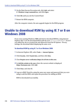 Unable to download RSM by using IE 7 or 8 on Windows 2008


                5 On the Data Execute Prevention tab, click Add, and select
                   C:Windowstemprsminstall.exe, and click Open.

                6 Click OK until you exit the Control Panel.

                7 Restart the RSM computer.

                After the computer restarts, the auto upgrade begins for the RSM program.




Unable to download RSM by using IE 7 or 8 on
Windows 2008
                If you were running Windows 2008 and tried to download RSM by using Internet
                Explorer (IE) 7 or 8, the download failed with the error, protectedmodeoff. Even if
                you added the site as a trusted site and allowed it from the IE Options - Privacy
                settings, the download failed displaying the same error.

                To download RSM by using IE 7 or 8 on Windows 2008

                1 In Internet Explorer (IE), select Tools => Internet Options.

                2 Click Security, click Trusted sites, and then click Sites.

                3 Clear Require server verification (https:) for all sites in this zone.

                4 In Add this website to the zone where the current website is displayed
                   (https://hostname.com), click Add.

                5 Click Close, and close IE.

                6 Log on to BMC Portal by using the same user name and password that you were
                   using to add the RSM, and repeat the procedure for adding an RSM.

                   RSM is downloaded successfully.




298      BMC Performance Manager Portal Monitoring and Management Guide
 