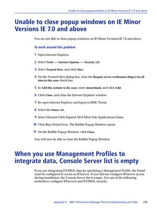 Unable to close popup windows on IE Minor Versions IE 7.0 and above



Unable to close popup windows on IE Minor
Versions IE 7.0 and above
      You are not able to close popup windows on IE Minor Versions IE 7.0 and above.

      To work around this problem

       1 Open Internet Explorer.

       2 Select Tools => Internet Options => Security tab.

       3 Select Trusted Sites, and click Sites.

       4 On the Trusted Sites dialog box, clear the Require server verification (https:) for all
         sites in this zone check box.

       5 In Add this website to the zone, enter about:blank, and click Add.

       6 Click Close, and close the Internet Explorer window.

       7 Re-open Internet Explorer and log in to BMC Portal.

       8 Select the Status tab.

       9 Select Element Click Expand All if More Sub Applications Exists.

      10 Click Blue Dotted Icon. The Bubble Popup Window opens.

      11 On the Bubble Popup Window, click Close.

      You will now be able to close the Bubble Popup Window.




When you use Management Profiles to
integrate data, Console Server list is empty
      If you are integrating PATROL data by specifying a Management Profile, the Portal
      must be configured to access an RTserver. If you did not configure RTserver access
      during installation, the Console Server list is empty. Use one of the following
      methods to configure RTservers and PATROL security.




                      Appendix A BMC Performance Manager Portal troubleshooting and FAQs         299
 