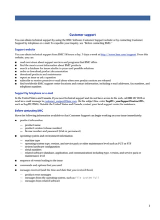 Customer support
You can obtain technical support by using the BMC Software Customer Support website or by contacting Customer
Support by telephone or e-mail. To expedite your inquiry, see “Before contacting BMC.”

Support website
You can obtain technical support from BMC 24 hours a day, 7 days a week at http://www.bmc.com/support. From this
website, you can
s   read overviews about support services and programs that BMC offers
s   find the most current information about BMC products
s   search a database for issues similar to yours and possible solutions
s   order or download product documentation
s   download products and maintenance
s   report an issue or ask a question
s   subscribe to receive proactive e-mail alerts when new product notices are released
s   find worldwide BMC support center locations and contact information, including e-mail addresses, fax numbers, and
    telephone numbers

Support by telephone or e-mail
In the United States and Canada, if you need technical support and do not have access to the web, call 800 537 1813 or
send an e-mail message to customer_support@bmc.com. (In the subject line, enter SupID:<yourSupportContractID>,
such as SupID:12345). Outside the United States and Canada, contact your local support center for assistance.

Before contacting BMC
Have the following information available so that Customer Support can begin working on your issue immediately:
s   product information
    —    product name
    —    product version (release number)
    —    license number and password (trial or permanent)
s   operating system and environment information
    —    machine type
    —    operating system type, version, and service pack or other maintenance level such as PUT or PTF
    —    system hardware configuration
    —    serial numbers
    —    related software (database, application, and communication) including type, version, and service pack or
         maintenance level
s   sequence of events leading to the issue
s   commands and options that you used
s   messages received (and the time and date that you received them)
    —    product error messages
    —    messages from the operating system, such as file system full
    —    messages from related software




                                                                                                                         3
 