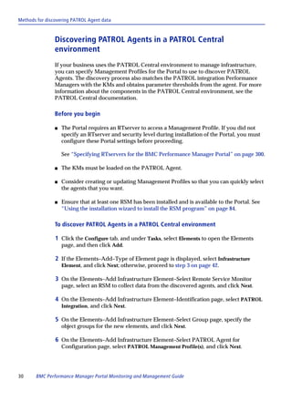 Methods for discovering PATROL Agent data



                Discovering PATROL Agents in a PATROL Central
                environment
                If your business uses the PATROL Central environment to manage infrastructure,
                you can specify Management Profiles for the Portal to use to discover PATROL
                Agents. The discovery process also matches the PATROL integration Performance
                Managers with the KMs and obtains parameter thresholds from the agent. For more
                information about the components in the PATROL Central environment, see the
                PATROL Central documentation.

                Before you begin

                s   The Portal requires an RTserver to access a Management Profile. If you did not
                    specify an RTserver and security level during installation of the Portal, you must
                    configure these Portal settings before proceeding.

                    See “Specifying RTservers for the BMC Performance Manager Portal” on page 300.

                s   The KMs must be loaded on the PATROL Agent.

                s   Consider creating or updating Management Profiles so that you can quickly select
                    the agents that you want.

                s   Ensure that at least one RSM has been installed and is available to the Portal. See
                    “Using the installation wizard to install the RSM program” on page 84.

                To discover PATROL Agents in a PATROL Central environment

                1 Click the Configure tab, and under Tasks, select Elements to open the Elements
                    page, and then click Add.

                2 If the Elements–Add–Type of Element page is displayed, select Infrastructure
                    Element, and click Next; otherwise, proceed to step 3 on page 42.

                3 On the Elements–Add Infrastructure Element–Select Remote Service Monitor
                    page, select an RSM to collect data from the discovered agents, and click Next.

                4 On the Elements–Add Infrastructure Element–Identification page, select PATROL
                    Integration, and click Next.

                5 On the Elements–Add Infrastructure Element–Select Group page, specify the
                    object groups for the new elements, and click Next.

                6 On the Elements–Add Infrastructure Element–Select PATROL Agent for
                    Configuration page, select PATROL Management Profile(s), and click Next.




30     BMC Performance Manager Portal Monitoring and Management Guide
 