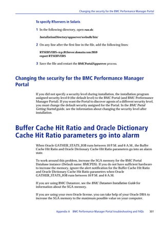 Changing the security for the BMC Performance Manager Portal


        To specify RTservers in Solaris

        1 In the following directory, open run.sh:

          InstallationDirectory/appserver/websdk/bin/

        2 On any line after the first line in the file, add the following lines:

          RTSERVERS=tcp:RtServer.domain.com:2059
          export RTSERVERS

        3 Save the file and restart the BMCPortalAppserver process.



Changing the security for the BMC Performance Manager
Portal
        If you did not specify a security level during installation, the installation program
        assigned security level 0 (the default level) to the BMC Portal (and BMC Performance
        Manager Portal). If you want the Portal to discover agents of a different security level,
        you must change the default security assigned for the Portal. In the BMC Portal
        Getting Started guide, see the information about changing the security level after
        installation.




Buffer Cache Hit Ratio and Oracle Dictionary
Cache Hit Ratio parameters go into alarm
        When Oracle GATHER_STATS_JOB runs between 10 P.M. and 6 A.M., the Buffer
        Cache Hit Ratio and Oracle Dictionary Cache Hit Ratio parameters go into an alarm
        state.

        To work around this problem, increase the SGA memory for the BMC Portal
        Database instance (Default name: BMCPDS). If you do not have sufficient hardware
        to increase the memory, ignore the alert notification for the Buffer Cache Hit Ratio
        and Oracle Dictionary Cache Hit Ratio parameters when Oracle
        GATHER_STATS_JOB runs between 10 P.M. and 6 A.M.

        If you are using BMC Datastore, see the BMC Datastore Installation Guide for
        information about the SGA memory.

        If you are using your own Oracle license, you can take help of your Oracle DBA to
        increase the SGA memory to the maximum possible value on your computer.



                       Appendix A BMC Performance Manager Portal troubleshooting and FAQs        301
 