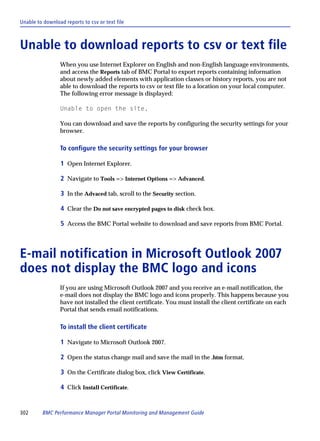 Unable to download reports to csv or text file



Unable to download reports to csv or text file
                 When you use Internet Explorer on English and non-English language environments,
                 and access the Reports tab of BMC Portal to export reports containing information
                 about newly added elements with application classes or history reports, you are not
                 able to download the reports to csv or text file to a location on your local computer.
                 The following error message is displayed:

                 Unable to open the site.

                 You can download and save the reports by configuring the security settings for your
                 browser.

                 To configure the security settings for your browser

                 1 Open Internet Explorer.

                 2 Navigate to Tools => Internet Options => Advanced.

                 3 In the Advaced tab, scroll to the Security section.

                 4 Clear the Do not save encrypted pages to disk check box.

                 5 Access the BMC Portal website to download and save reports from BMC Portal.



E-mail notification in Microsoft Outlook 2007
does not display the BMC logo and icons
                 If you are using Microsoft Outlook 2007 and you receive an e-mail notification, the
                 e-mail does not display the BMC logo and icons properly. This happens because you
                 have not installed the client certificate. You must install the client certificate on each
                 Portal that sends email notifications.

                 To install the client certificate

                 1 Navigate to Microsoft Outlook 2007.

                 2 Open the status change mail and save the mail in the .htm format.

                 3 On the Certificate dialog box, click View Certificate.

                 4 Click Install Certificate.


302      BMC Performance Manager Portal Monitoring and Management Guide
 
