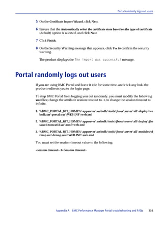 Portal randomly logs out users


      5 On the Certificate Import Wizard, click Next.

      6 Ensure that the Automatically select the certificate store based on the type of certificate
        (default) option is selected, and click Next.

      7 Click Finish.

      8 On the Security Warning message that appears, click Yes to confirm the security
        warning.

        The product displays the The import was successful message.




Portal randomly logs out users
      If you are using BMC Portal and leave it idle for some time, and click any link, the
      product redirects you to the login page.

      To stop BMC Portal from logging you out randomly, you must modify the following
      xml files; change the attribute session timeout to -1, to change the session timeout to
      infinite.

      1. %BMC_PORTAL_KIT_HOME%appserverwebsdktoolsjbossserveralldeploywe
         bsdk.sarportal.warWEB-INFweb.xml

      2. %BMC_PORTAL_KIT_HOME%appserverwebsdktoolsjbossserveralldeployjbo
         ssweb-tomcat55.sarconfweb.xml

      3. %BMC_PORTAL_KIT_HOME%appserverwebsdktoolsjbossserverallmodulesd
         rmop.sardrmop.warWEB-INFweb.xml

      You must set the session-timeout value to the following:

      <session-timeout>-1</session-timeout>




                     Appendix A BMC Performance Manager Portal troubleshooting and FAQs          303
 