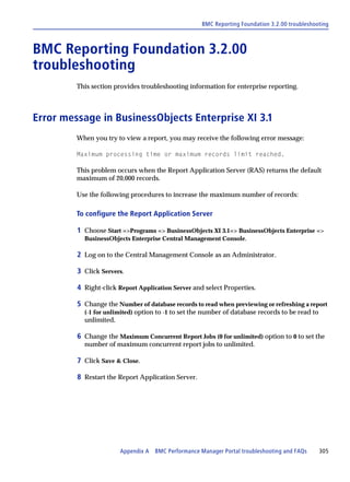 BMC Reporting Foundation 3.2.00 troubleshooting



BMC Reporting Foundation 3.2.00
troubleshooting
         This section provides troubleshooting information for enterprise reporting.



Error message in BusinessObjects Enterprise XI 3.1
         When you try to view a report, you may receive the following error message:

         Maximum processing time or maximum records limit reached.

         This problem occurs when the Report Application Server (RAS) returns the default
         maximum of 20,000 records.

         Use the following procedures to increase the maximum number of records:

         To configure the Report Application Server

         1 Choose Start =>Programs => BusinessObjects XI 3.1=> BusinessObjects Enterprise =>
           BusinessObjects Enterprise Central Management Console.

         2 Log on to the Central Management Console as an Administrator.

         3 Click Servers.

         4 Right-click Report Application Server and select Properties.

         5 Change the Number of database records to read when previewing or refreshing a report
           (-1 for unlimited) option to -1 to set the number of database records to be read to
           unlimited.

         6 Change the Maximum Concurrent Report Jobs (0 for unlimited) option to 0 to set the
           number of maximum concurrent report jobs to unlimited.

         7 Click Save & Close.

         8 Restart the Report Application Server.




                       Appendix A BMC Performance Manager Portal troubleshooting and FAQs        305
 
